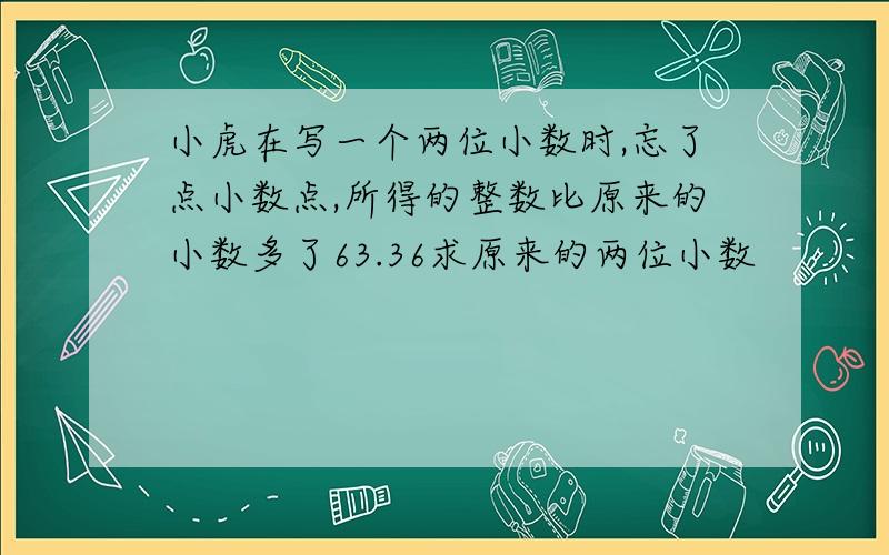 小虎在写一个两位小数时,忘了点小数点,所得的整数比原来的小数多了63.36求原来的两位小数