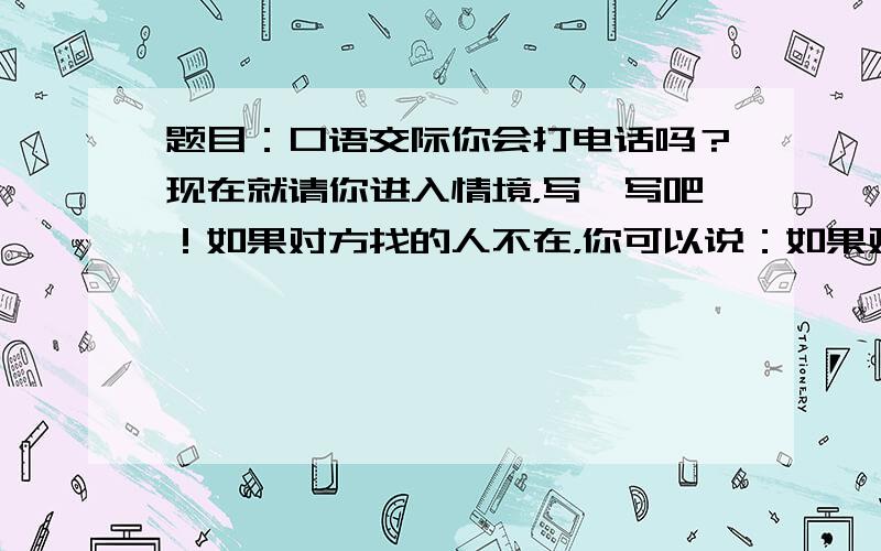 题目：口语交际你会打电话吗？现在就请你进入情境，写一写吧！如果对方找的人不在，你可以说：如果对方找的人在开会，你可以说：