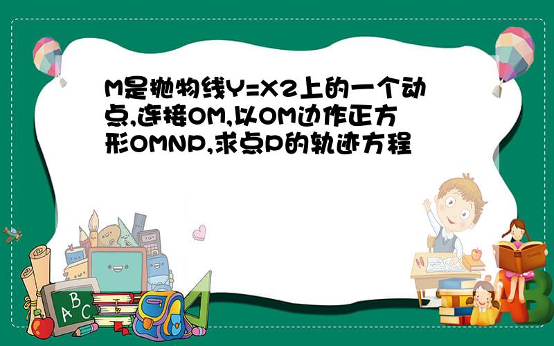 M是抛物线Y=X2上的一个动点,连接OM,以OM边作正方形OMNP,求点P的轨迹方程