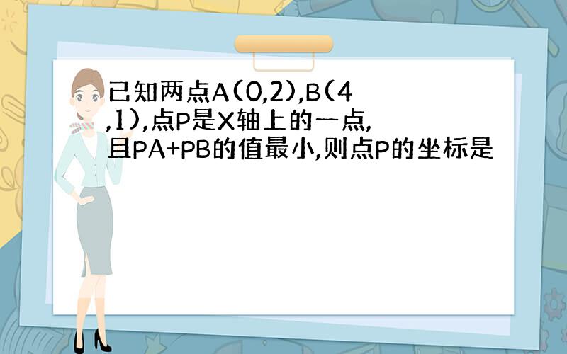 已知两点A(0,2),B(4,1),点P是X轴上的一点,且PA+PB的值最小,则点P的坐标是