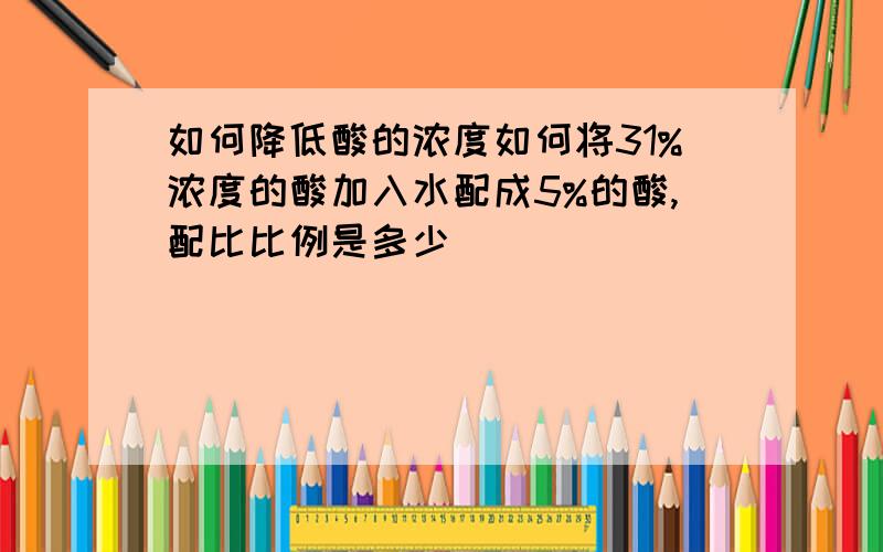 如何降低酸的浓度如何将31%浓度的酸加入水配成5%的酸,配比比例是多少