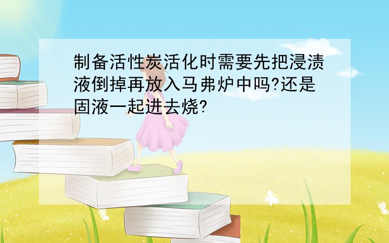 制备活性炭活化时需要先把浸渍液倒掉再放入马弗炉中吗?还是固液一起进去烧?