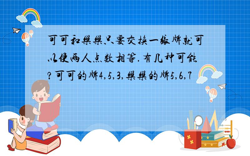 可可和乐乐只要交换一张牌就可以使两人点数相等.有几种可能?可可的牌4,5,3,乐乐的牌5,6,7