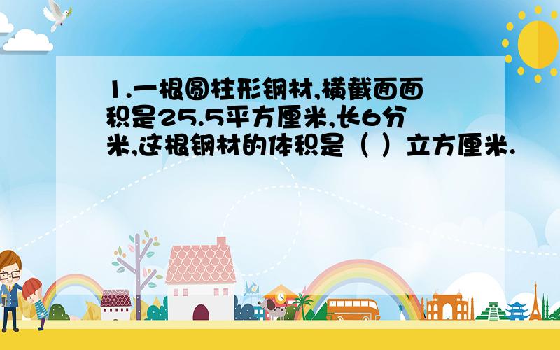 1.一根圆柱形钢材,横截面面积是25.5平方厘米,长6分米,这根钢材的体积是（ ）立方厘米.