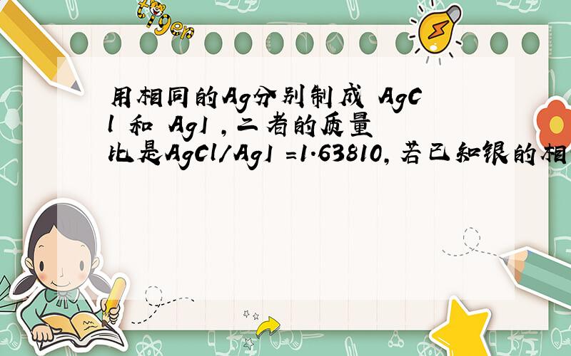 用相同的Ag分别制成 AgCl 和 AgI ,二者的质量比是AgCl／AgI =1.63810,若已知银的相对原子质量为