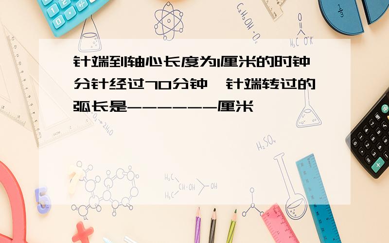 针端到轴心长度为1厘米的时钟分针经过70分钟,针端转过的弧长是------厘米