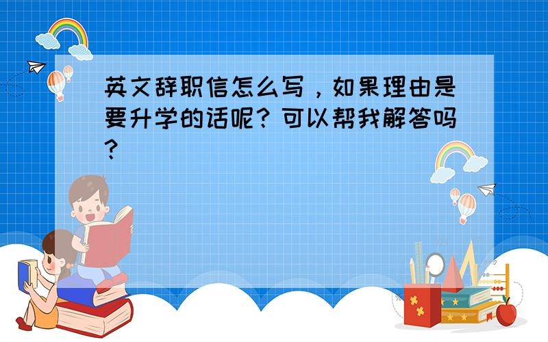 英文辞职信怎么写，如果理由是要升学的话呢？可以帮我解答吗？