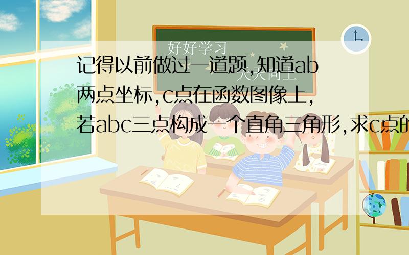 记得以前做过一道题,知道ab两点坐标,c点在函数图像上,若abc三点构成一个直角三角形,求c点的坐标.一共应该有四点,x