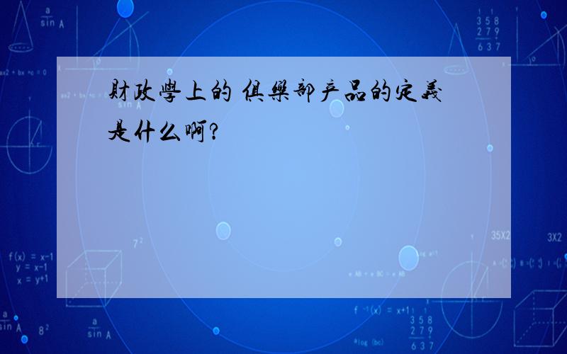 财政学上的 俱乐部产品的定义是什么啊?