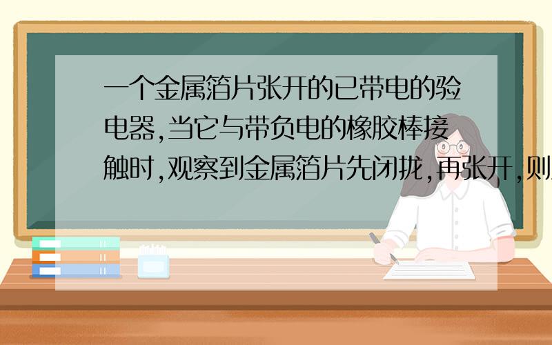 一个金属箔片张开的已带电的验电器,当它与带负电的橡胶棒接触时,观察到金属箔片先闭拢,再张开,则此验电器原来带什么电?接触