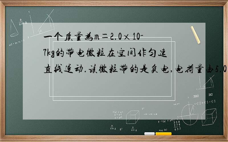 一个质量为m＝2.0×10-7kg的带电微粒在空间作匀速直线运动.该微粒带的是负电,电荷量由5.0×1012个电子的