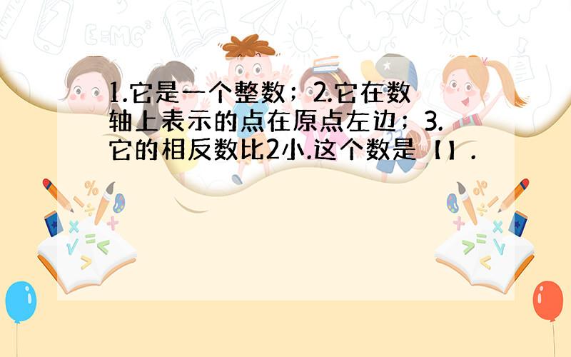 1.它是一个整数；2.它在数轴上表示的点在原点左边；3.它的相反数比2小.这个数是【】.