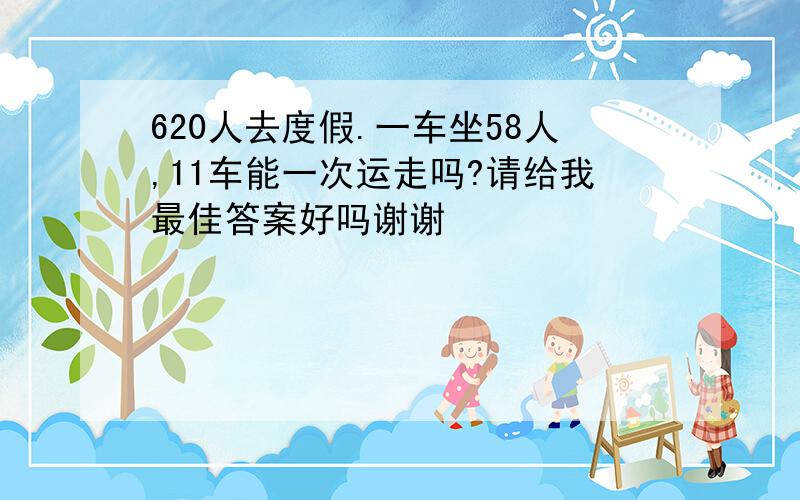 620人去度假.一车坐58人,11车能一次运走吗?请给我最佳答案好吗谢谢