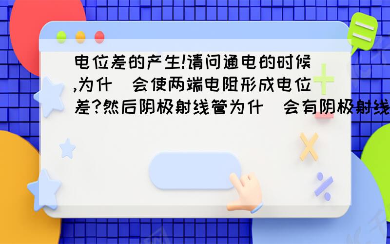 电位差的产生!请问通电的时候,为什麼会使两端电阻形成电位差?然后阴极射线管为什麼会有阴极射线?是他本身电流的电子,还是他