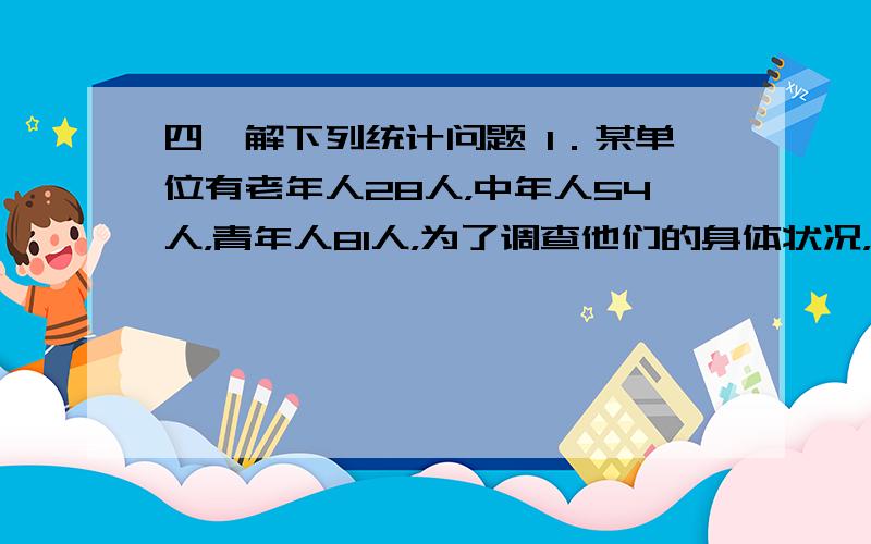 四、解下列统计问题 1．某单位有老年人28人，中年人54人，青年人81人，为了调查他们的身体状况，从中抽取容量为36的样