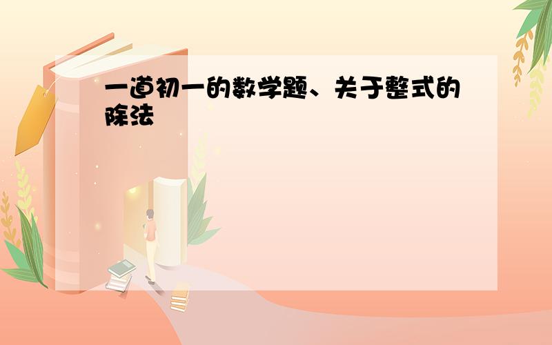 一道初一的数学题、关于整式的除法