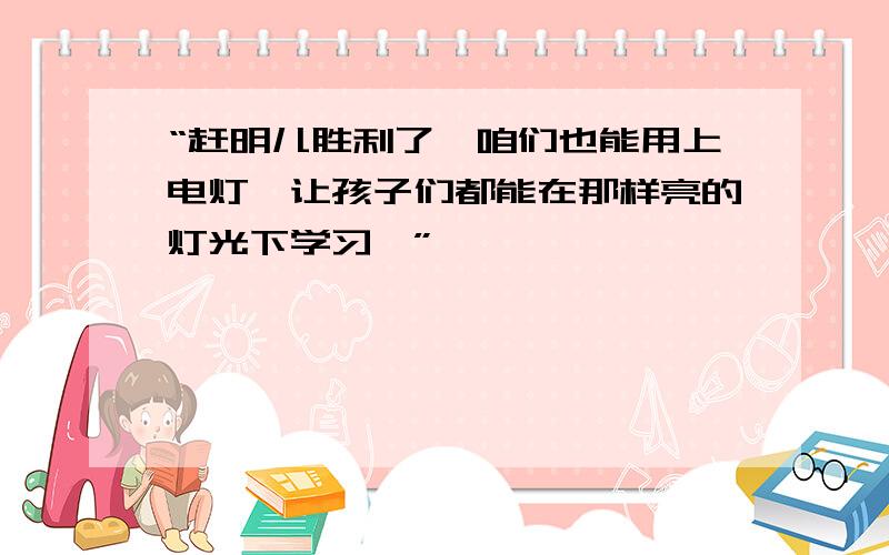 “赶明儿胜利了,咱们也能用上电灯,让孩子们都能在那样亮的灯光下学习,”