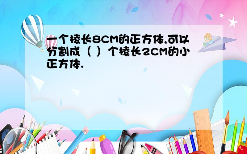 一个棱长8CM的正方体,可以分割成（ ）个棱长2CM的小正方体.