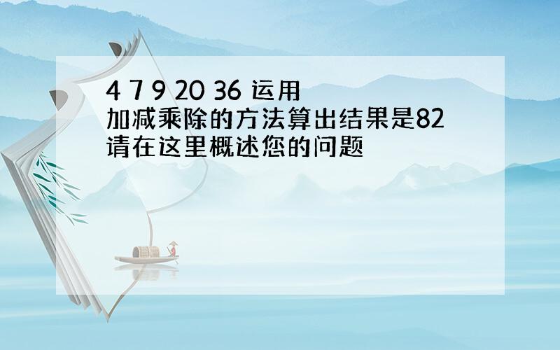 4 7 9 20 36 运用加减乘除的方法算出结果是82请在这里概述您的问题