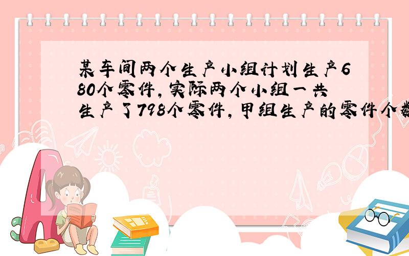 某车间两个生产小组计划生产680个零件,实际两个小组一共生产了798个零件,甲组生产的零件个数比本组的……