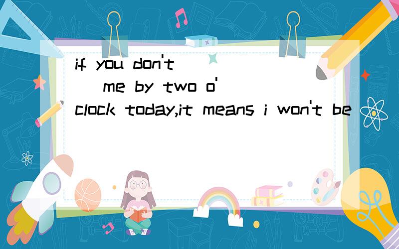 if you don't __ me by two o'clock today,it means i won't be