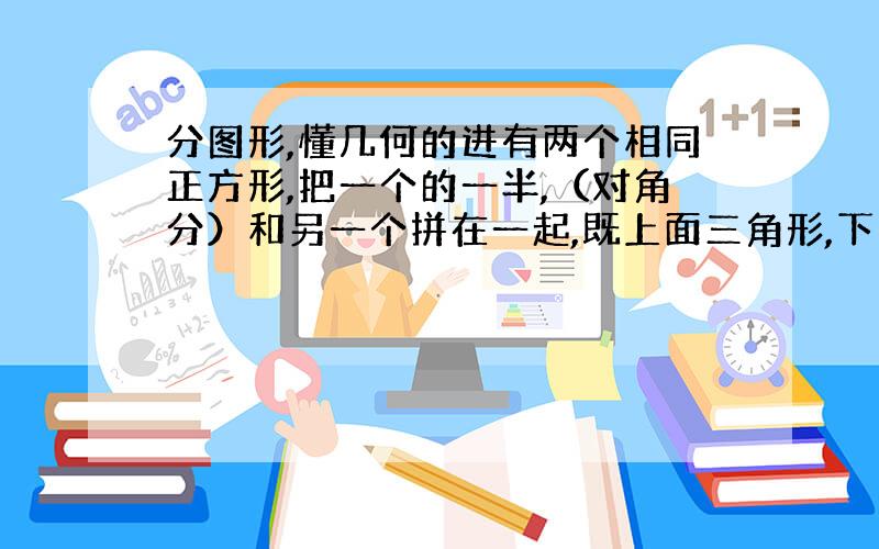 分图形,懂几何的进有两个相同正方形,把一个的一半,（对角分）和另一个拼在一起,既上面三角形,下面正方形,现在把这个分成面