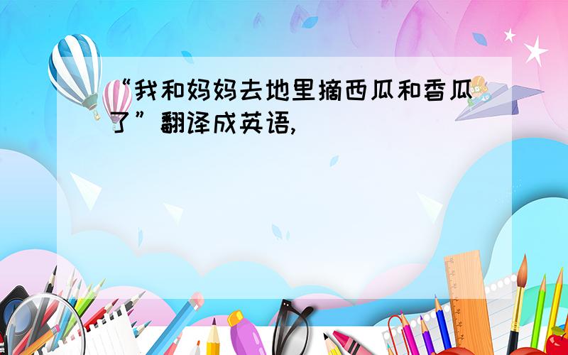 “我和妈妈去地里摘西瓜和香瓜了”翻译成英语,