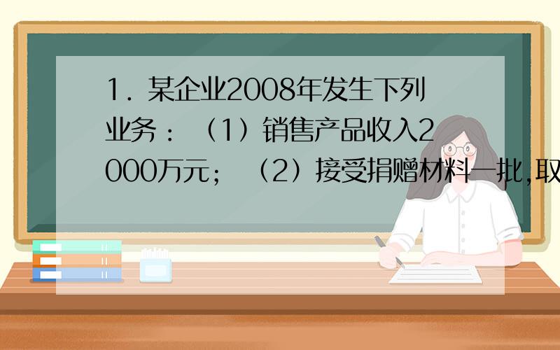 1．某企业2008年发生下列业务： （1）销售产品收入2000万元； （2）接受捐赠材料一批,取得赠出方开具的增