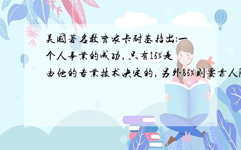 美国著名教育家卡耐基指出：一个人事业的成功，只有15%是由他的专业技术决定的，另外85%则要靠人际关系。这对我们的启示有