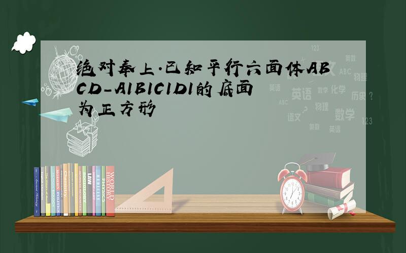 绝对奉上.已知平行六面体ABCD-A1B1C1D1的底面为正方形