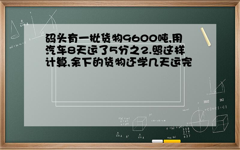 码头有一批货物9600吨,用汽车8天运了5分之2.照这样计算,余下的货物还学几天运完