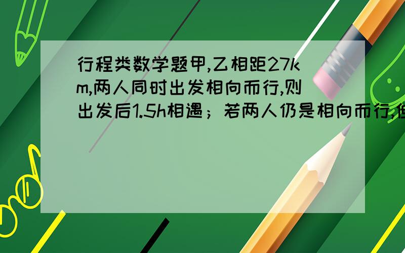 行程类数学题甲,乙相距27km,两人同时出发相向而行,则出发后1.5h相遇；若两人仍是相向而行,但甲比乙先出发30min