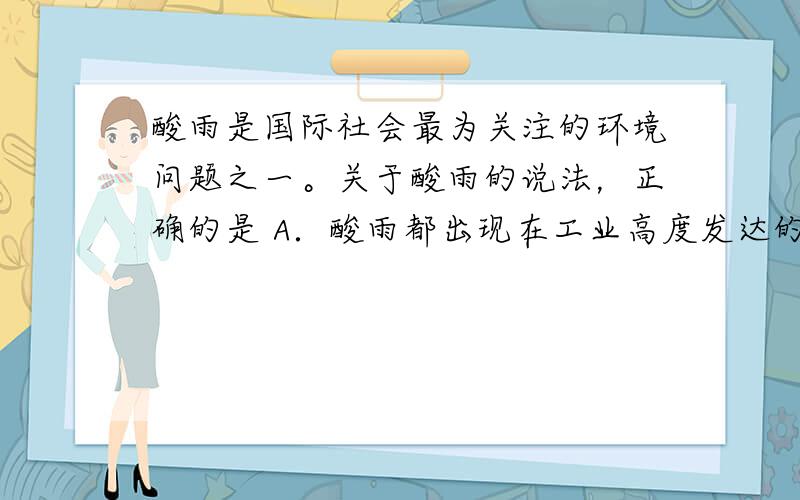 酸雨是国际社会最为关注的环境问题之一。关于酸雨的说法，正确的是 A．酸雨都出现在工业高度发达的国家 B．酸雨都出现在能源