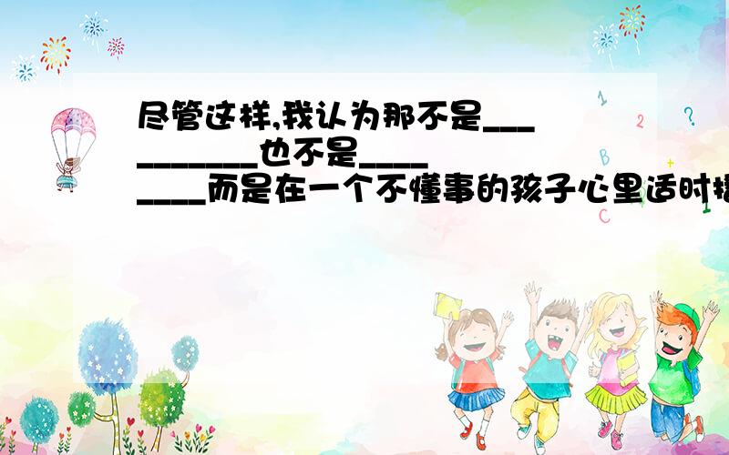 尽管这样,我认为那不是__________也不是________而是在一个不懂事的孩子心里适时播下_________