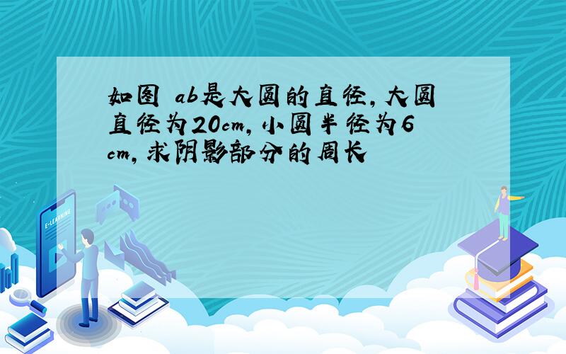 如图 ab是大圆的直径,大圆直径为20cm,小圆半径为6cm,求阴影部分的周长