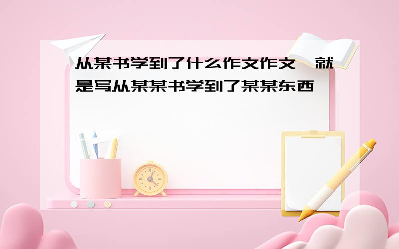 从某书学到了什么作文作文,就是写从某某书学到了某某东西