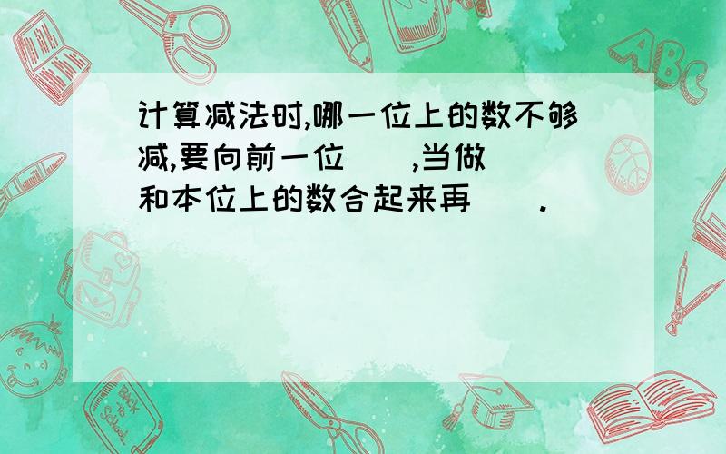 计算减法时,哪一位上的数不够减,要向前一位（）,当做（）和本位上的数合起来再（）.