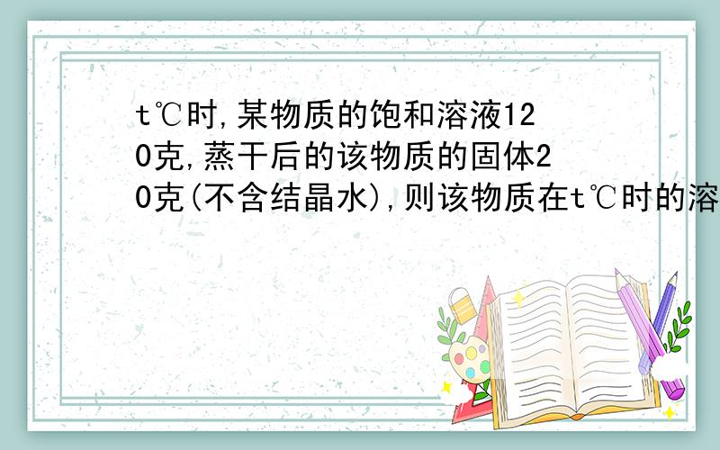 t℃时,某物质的饱和溶液120克,蒸干后的该物质的固体20克(不含结晶水),则该物质在t℃时的溶解度?