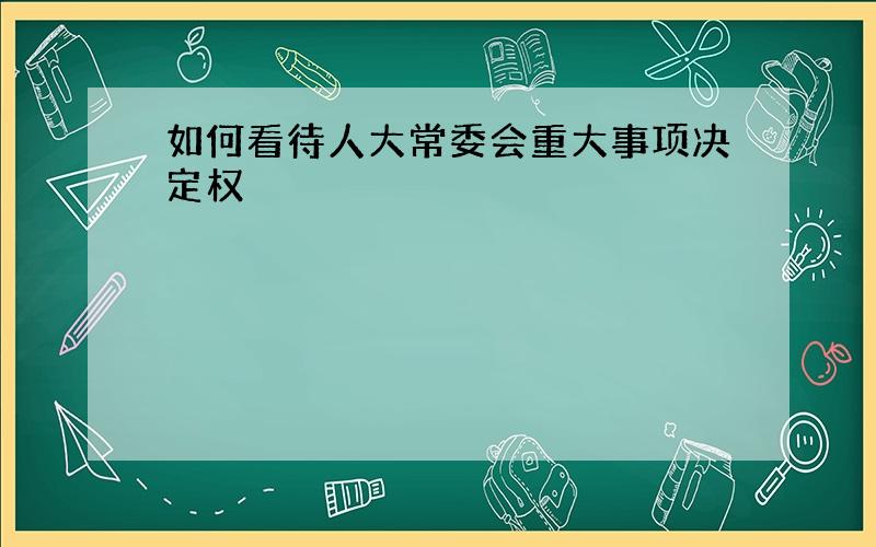 如何看待人大常委会重大事项决定权