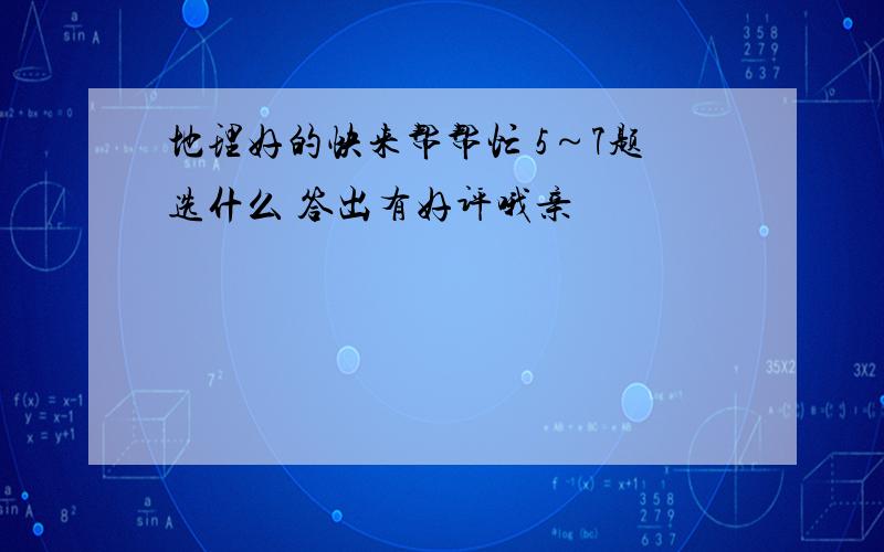 地理好的快来帮帮忙 5～7题选什么 答出有好评哦亲