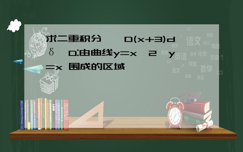 求二重积分∫∫D(x+3)dδ,D:由曲线y=x^2,y=x 围成的区域