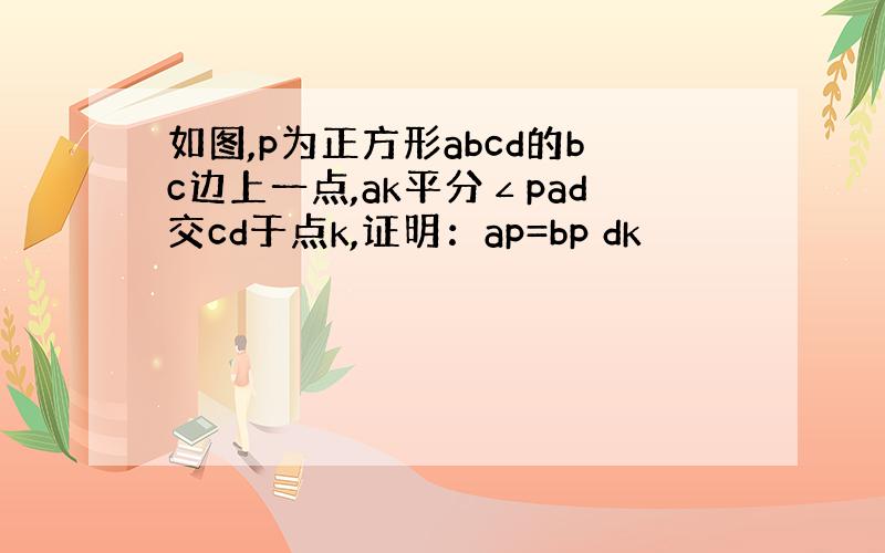 如图,p为正方形abcd的bc边上一点,ak平分∠pad交cd于点k,证明：ap=bp dk