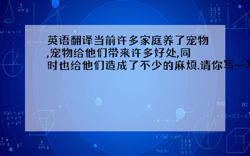 英语翻译当前许多家庭养了宠物,宠物给他们带来许多好处,同时也给他们造成了不少的麻烦.请你写一写养宠物的优点和缺点 80词