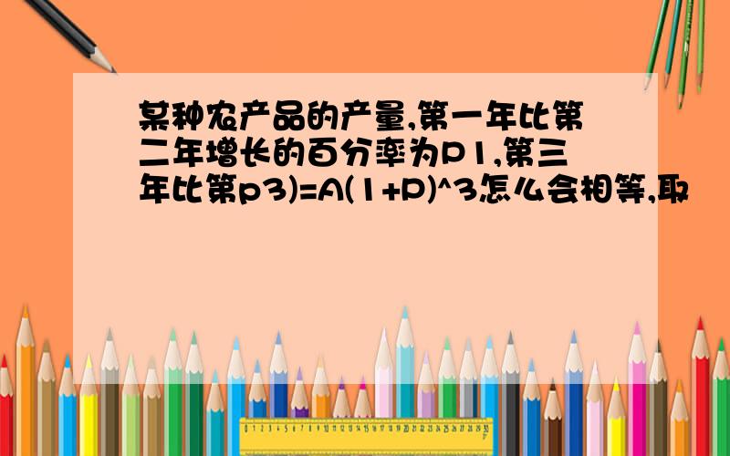 某种农产品的产量,第一年比第二年增长的百分率为P1,第三年比第p3)=A(1+P)^3怎么会相等,取