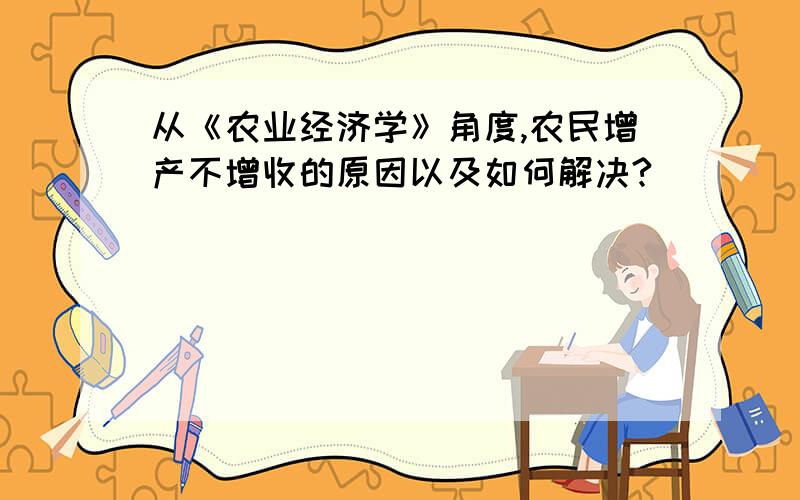 从《农业经济学》角度,农民增产不增收的原因以及如何解决?