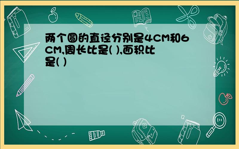 两个圆的直径分别是4CM和6CM,周长比是( ),面积比是( )