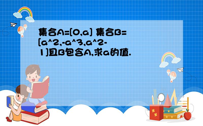 集合A=[0,a] 集合B=[a^2,-a^3,a^2-1]且B包含A,求a的值.