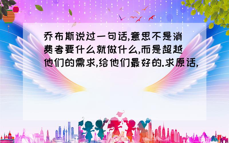 乔布斯说过一句话,意思不是消费者要什么就做什么,而是超越他们的需求,给他们最好的.求原话,