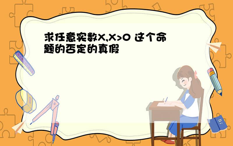 求任意实数X,X>0 这个命题的否定的真假