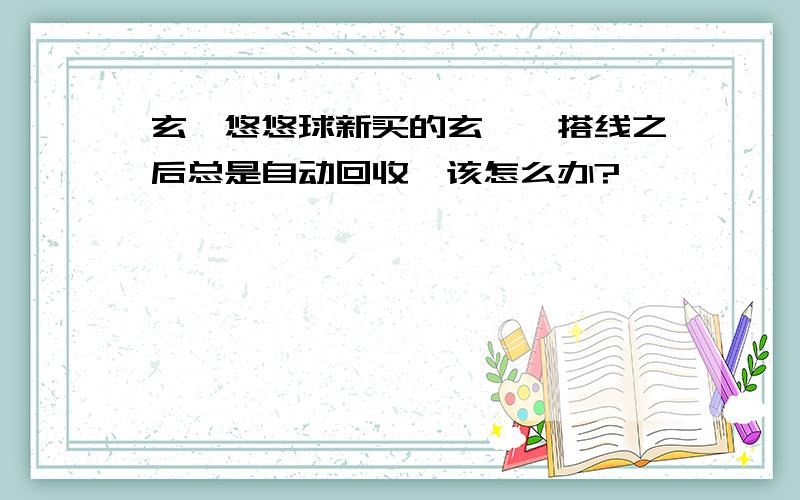 玄冥悠悠球新买的玄冥,搭线之后总是自动回收,该怎么办?